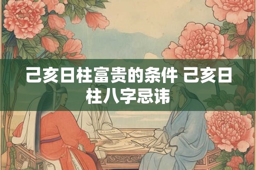 己亥日柱富贵的条件 己亥日柱八字忌讳 己亥日柱富贵的条件 己亥日柱八字忌讳