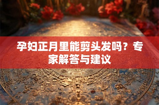 孕妇正月里能剪头发吗？专家解答与建议