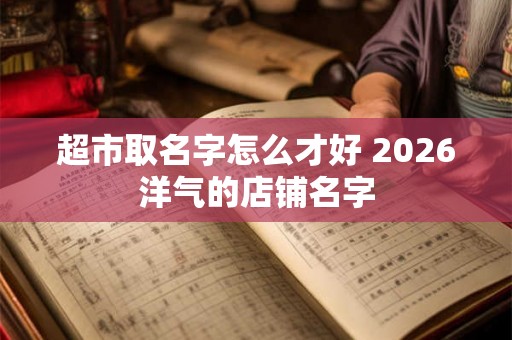 超市取名字怎么才好 2026洋气的店铺名字