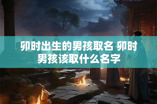 卯时出生的男孩取名 卯时男孩该取什么名字