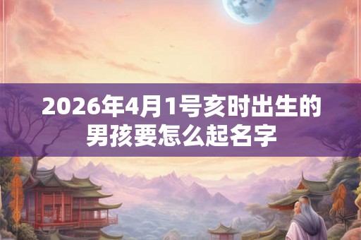 2026年4月1号亥时出生的男孩要怎么起名字 2026年4月1号亥时出生的男孩要怎么起名字