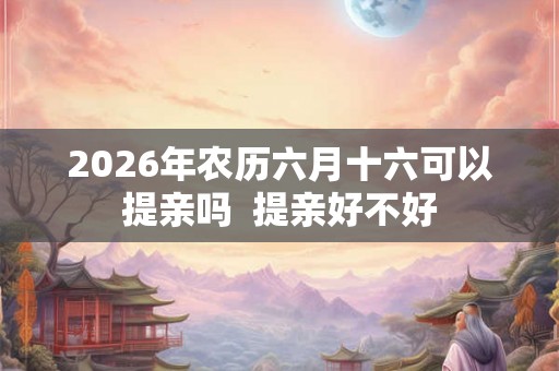 2026年农历六月十六可以提亲吗  提亲好不好