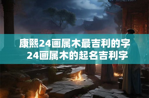 康熙24画属木最吉利的字  24画属木的起名吉利字