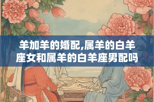 羊加羊的婚配,属羊的白羊座女和属羊的白羊座男配吗？