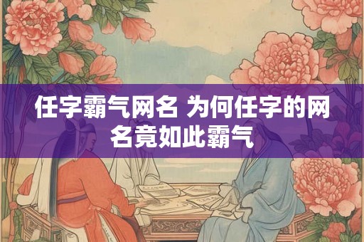任字霸气网名 为何任字的网名竟如此霸气 任字霸气网名 为何任字的网名竟如此霸气