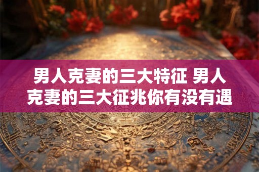 男人克妻的三大特征 男人克妻的三大征兆你有没有遇上