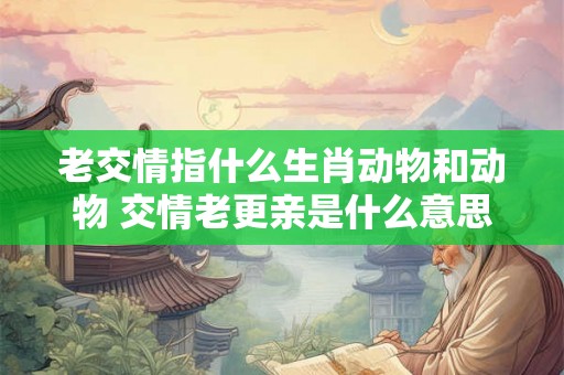 老交情指什么生肖动物和动物 交情老更亲是什么意思
