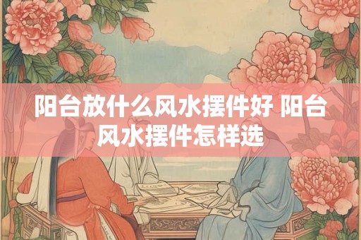 阳台放什么风水摆件好 阳台风水摆件怎样选