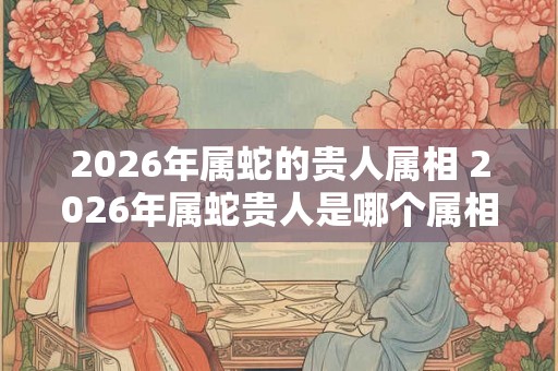 2026年属蛇的贵人属相 2026年属蛇贵人是哪个属相