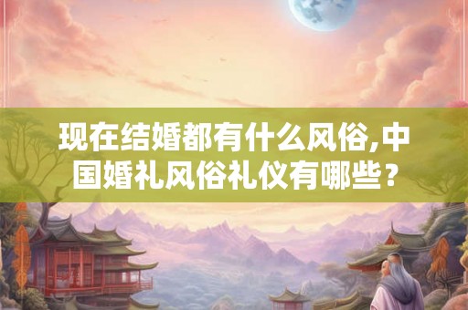 现在结婚都有什么风俗,中国婚礼风俗礼仪有哪些? 现在结婚都有什么风俗,中国婚礼风俗礼仪有哪些?