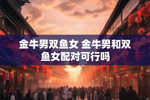 金牛男双鱼女 金牛男和双鱼女配对可行吗