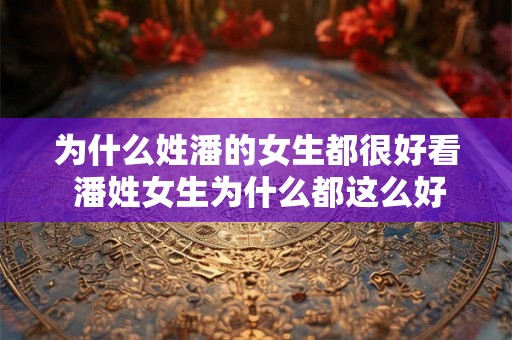 为什么姓潘的女生都很好看 潘姓女生为什么都这么好看 为什么姓潘的女生都很好看 潘姓女生为什么都这么好看