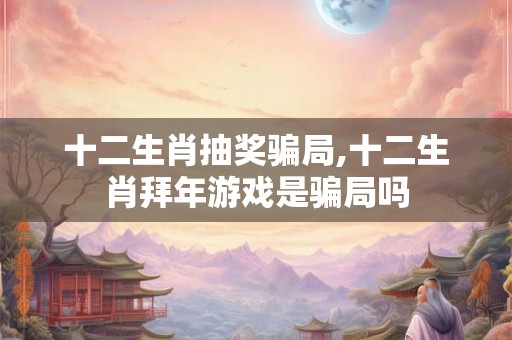 十二生肖抽奖骗局,十二生肖拜年游戏是骗局吗
