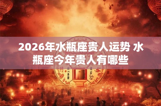 2026年水瓶座贵人运势 水瓶座今年贵人有哪些