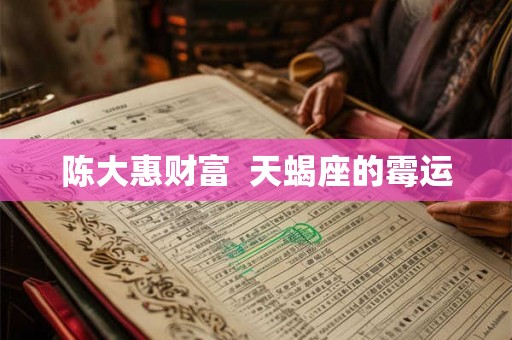 陈大惠财富 天蝎座的霉运 陈大惠财富 天蝎座的霉运