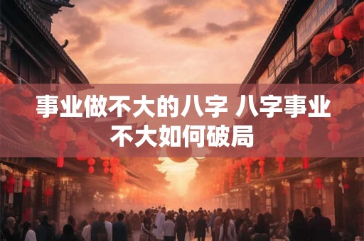 事业做不大的八字 八字事业不大如何破局 事业做不大的八字 八字事业不大如何破局