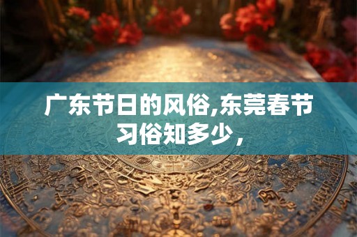广东节日的风俗,东莞春节习俗知多少，