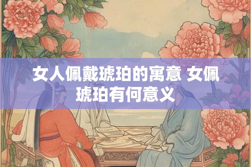 女人佩戴琥珀的寓意 女佩琥珀有何意义