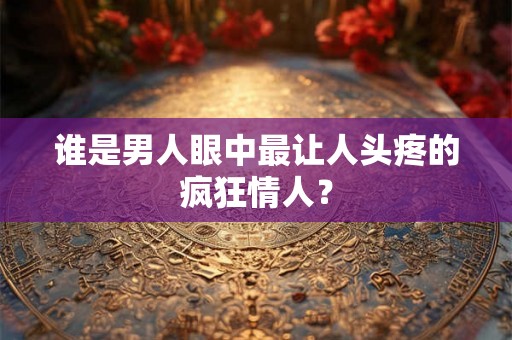 谁是男人眼中最让人头疼的疯狂情人？