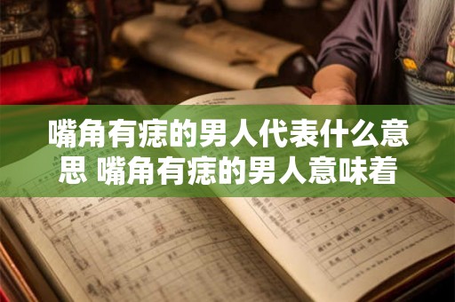 嘴角有痣的男人代表什么意思 嘴角有痣的男人意味着什么
