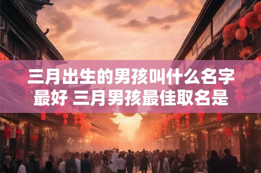 三月出生的男孩叫什么名字最好 三月男孩最佳取名是什么 三月出生的男孩叫什么名字最好 三月男孩最佳取名是什么