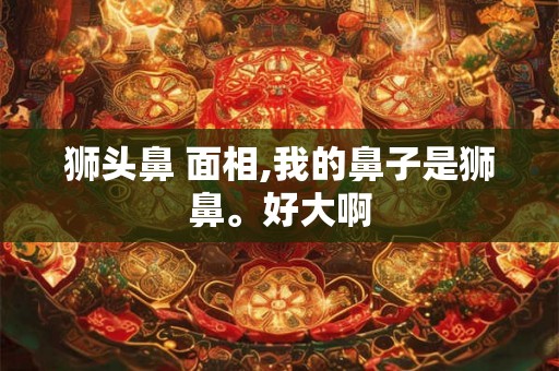 狮头鼻 面相,我的鼻子是狮鼻。好大啊