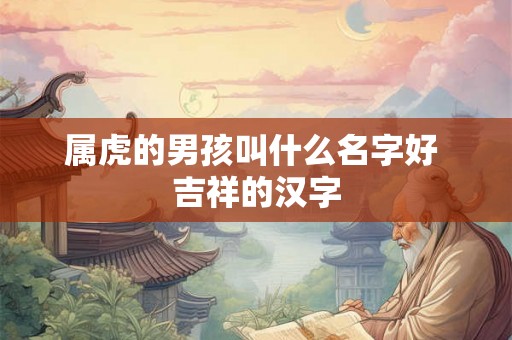 属虎的男孩叫什么名字好 吉祥的汉字 属虎的男孩叫什么名字好 吉祥的汉字