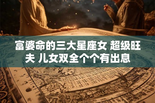 富婆命的三大星座女 超级旺夫 儿女双全个个有出息