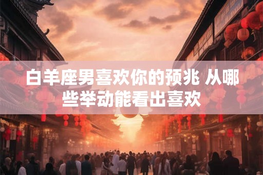 白羊座男喜欢你的预兆 从哪些举动能看出喜欢 白羊座男喜欢你的预兆 从哪些举动能看出喜欢