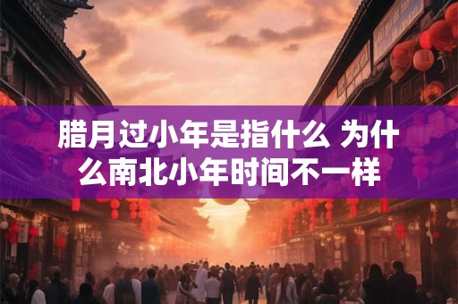 腊月过小年是指什么 为什么南北小年时间不一样