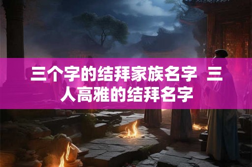 三个字的结拜家族名字 三人高雅的结拜名字 三个字的结拜家族名字 三人高雅的结拜名字