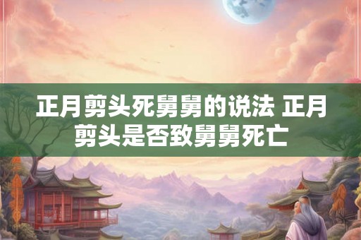 正月剪头死舅舅的说法 正月剪头是否致舅舅死亡