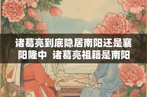 诸葛亮到底隐居南阳还是襄阳隆中  诸葛亮祖籍是南阳人吗