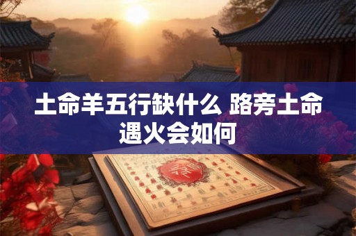 土命羊五行缺什么 路旁土命遇火会如何 土命羊五行缺什么 路旁土命遇火会如何