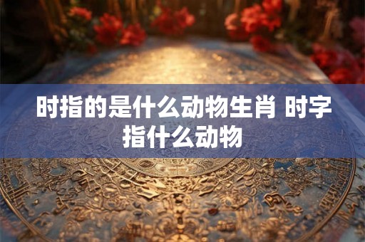 时指的是什么动物生肖 时字指什么动物