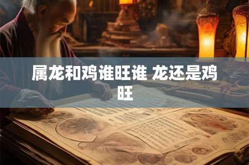属龙和鸡谁旺谁 龙还是鸡旺 属龙和鸡谁旺谁 龙还是鸡旺