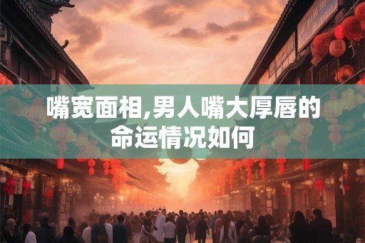 嘴宽面相,男人嘴大厚唇的命运情况如何