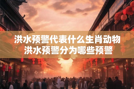 洪水预警代表什么生肖动物 洪水预警分为哪些预警 洪水预警代表什么生肖动物 洪水预警分为哪些预警