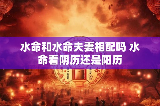 水命和水命夫妻相配吗 水命看阴历还是阳历 水命和水命夫妻相配吗 水命看阴历还是阳历
