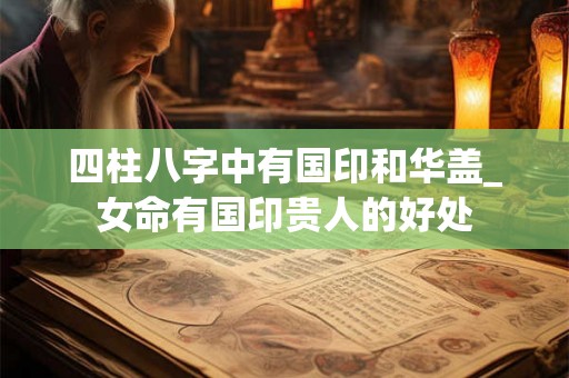 四柱八字中有国印和华盖_女命有国印贵人的好处 四柱八字中有国印和华盖_女命有国印贵人的好处