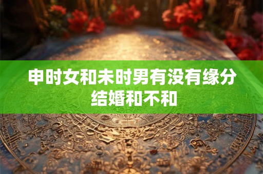 申时女和未时男有没有缘分 结婚和不和