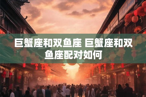 巨蟹座和双鱼座 巨蟹座和双鱼座配对如何