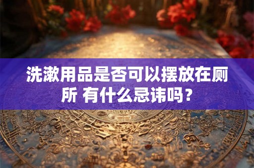 洗漱用品是否可以摆放在厕所 有什么忌讳吗？