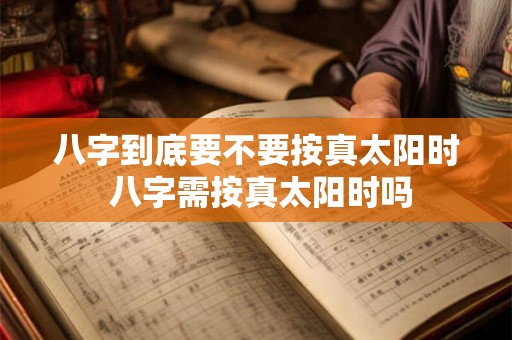 八字到底要不要按真太阳时 八字需按真太阳时吗 八字到底要不要按真太阳时 八字需按真太阳时吗