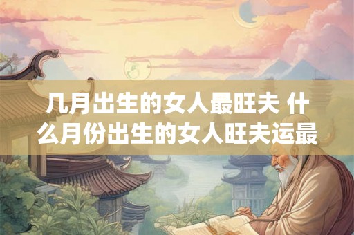 几月出生的女人最旺夫 什么月份出生的女人旺夫运最好_易安居吉祥网