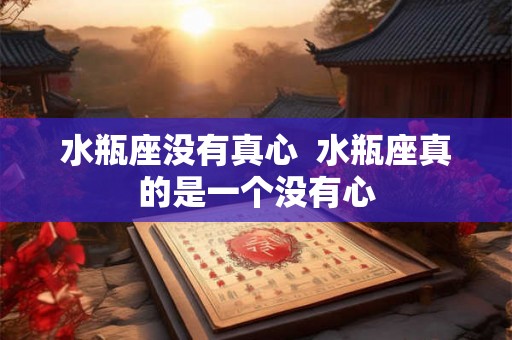 水瓶座没有真心 水瓶座真的是一个没有心 水瓶座没有真心 水瓶座真的是一个没有心