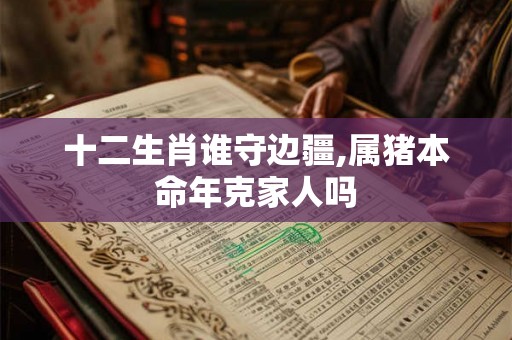 十二生肖谁守边疆,属猪本命年克家人吗