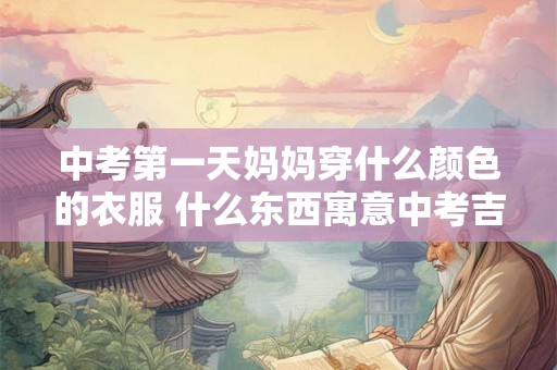 中考第一天妈妈穿什么颜色的衣服 什么东西寓意中考吉利