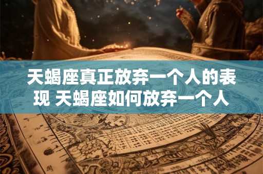 天蝎座真正放弃一个人的表现 天蝎座如何放弃一个人