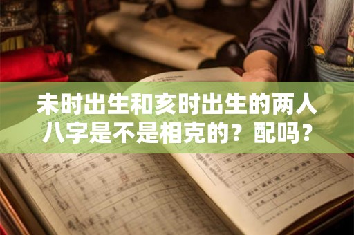 未时出生和亥时出生的两人八字是不是相克的?配吗? 未时出生和亥时出生的两人八字是不是相克的?配吗?